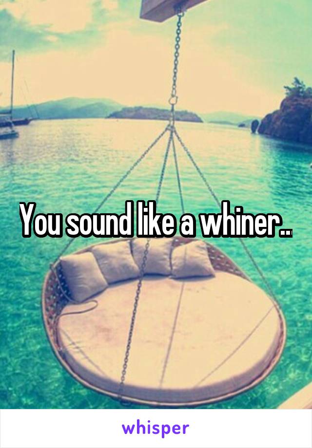 You sound like a whiner...