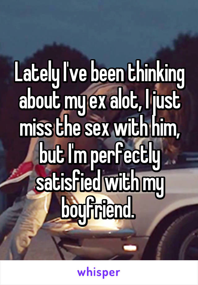Lately I've been thinking about my ex alot, I just miss the sex with him, but I'm perfectly satisfied with my boyfriend. 