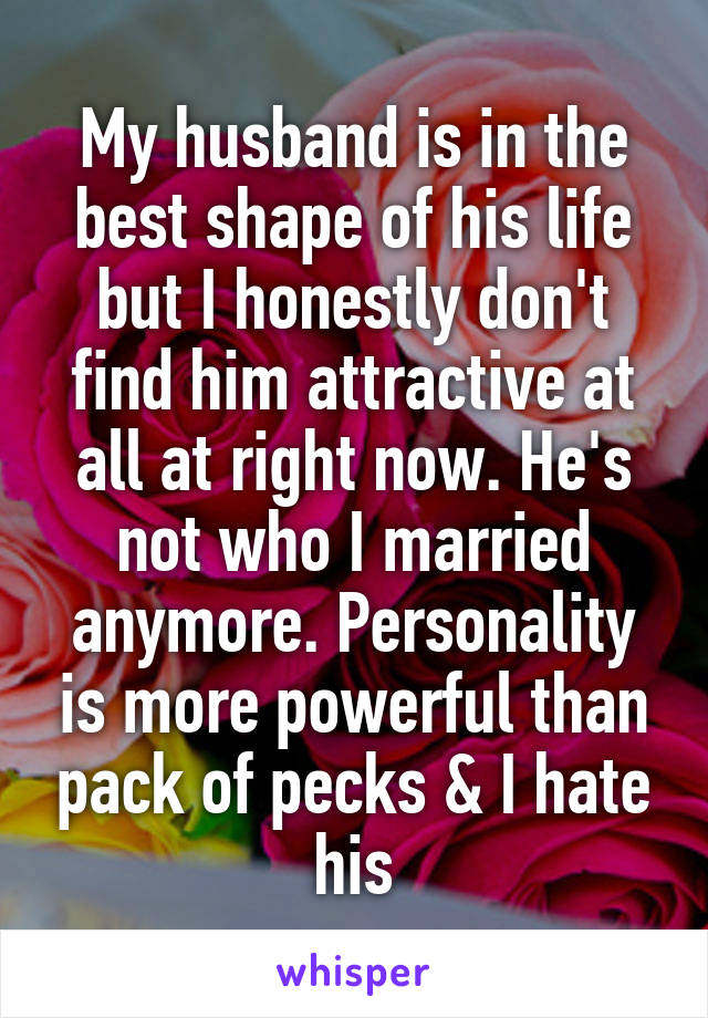 My husband is in the best shape of his life but I honestly don't find him attractive at all at right now. He's not who I married anymore. Personality is more powerful than pack of pecks & I hate his