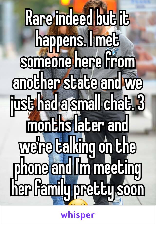 Rare indeed but it happens. I met someone here from another state and we just had a small chat. 3 months later and we're talking on the phone and I'm meeting her family pretty soon 😊