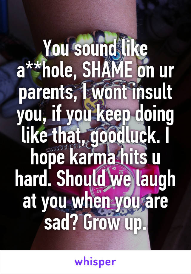 You sound like a**hole, SHAME on ur parents, I wont insult you, if you keep doing like that, goodluck. I hope karma hits u hard. Should we laugh at you when you are sad? Grow up.