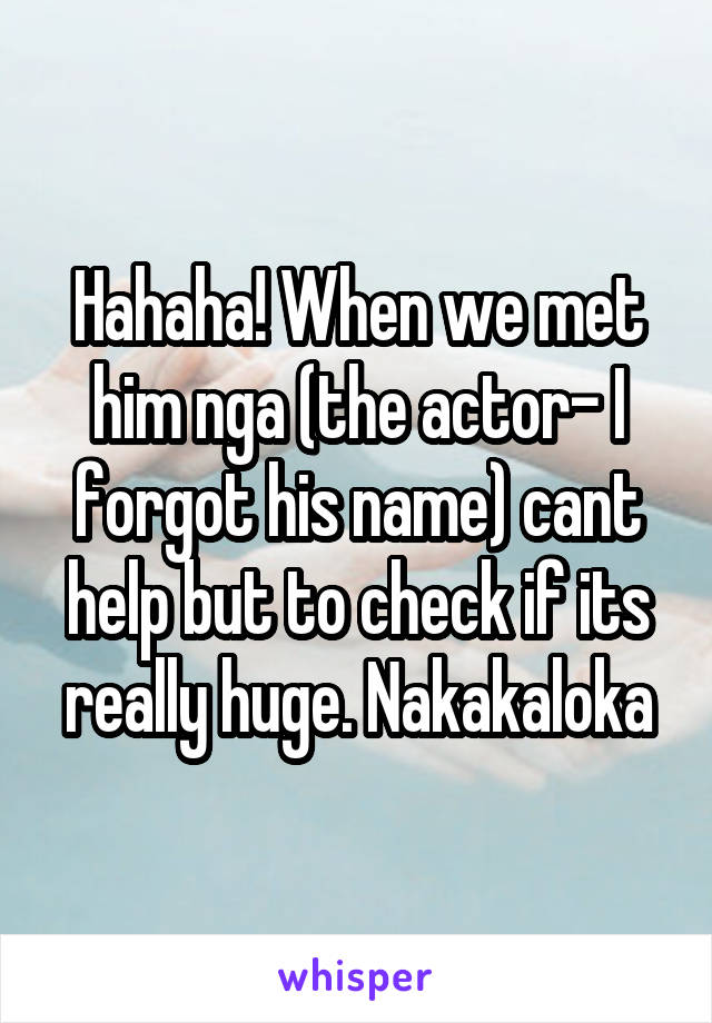 Hahaha! When we met him nga (the actor- I forgot his name) cant help but to check if its really huge. Nakakaloka