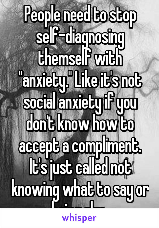 People need to stop self-diagnosing themself with "anxiety." Like it's not social anxiety if you don't know how to accept a compliment. It's just called not knowing what to say or being shy. 