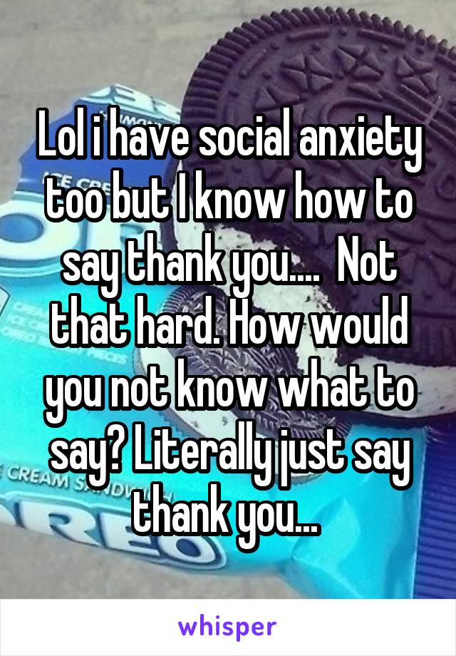 Lol i have social anxiety too but I know how to say thank you....  Not that hard. How would you not know what to say? Literally just say thank you... 