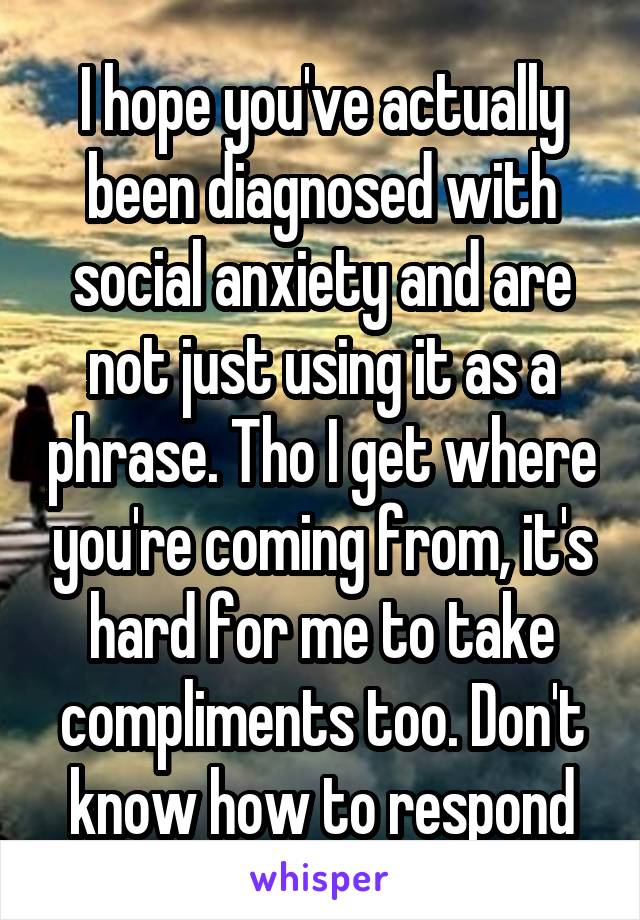 I hope you've actually been diagnosed with social anxiety and are not just using it as a phrase. Tho I get where you're coming from, it's hard for me to take compliments too. Don't know how to respond