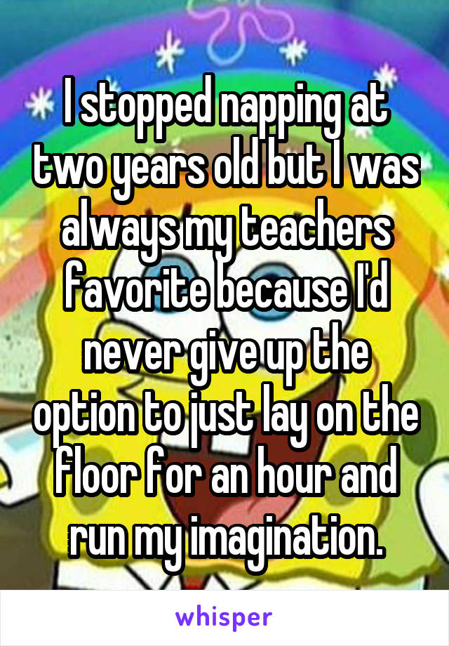 I stopped napping at two years old but I was always my teachers favorite because I'd never give up the option to just lay on the floor for an hour and run my imagination.