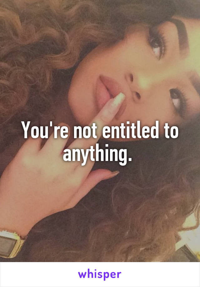 You're not entitled to anything. 