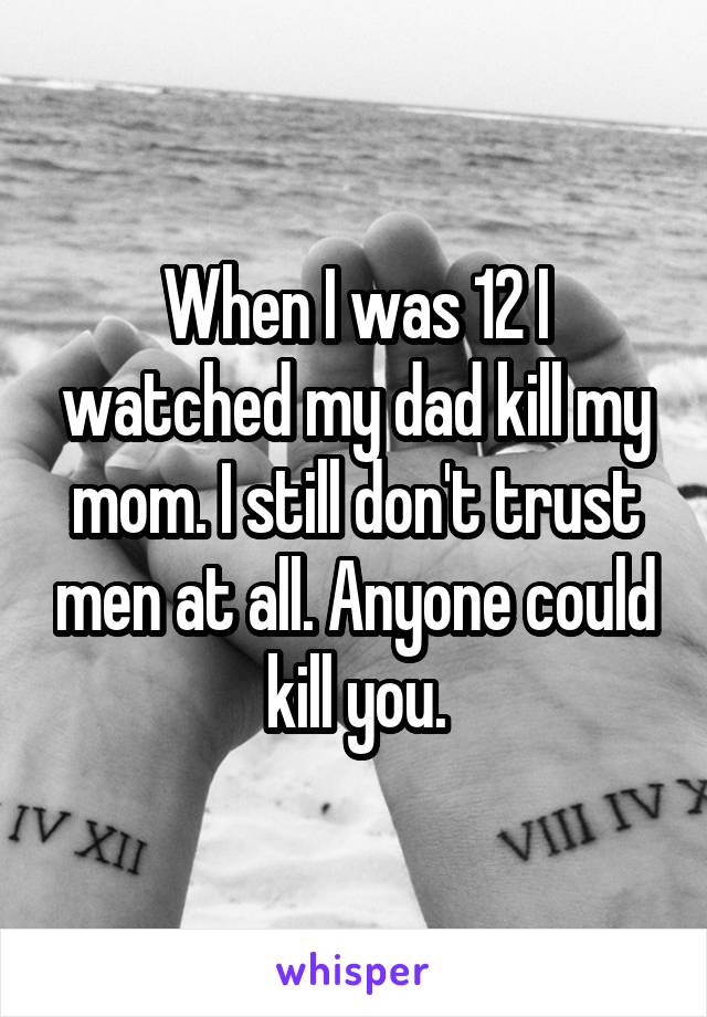 When I was 12 I watched my dad kill my mom. I still don't trust men at all. Anyone could kill you.
