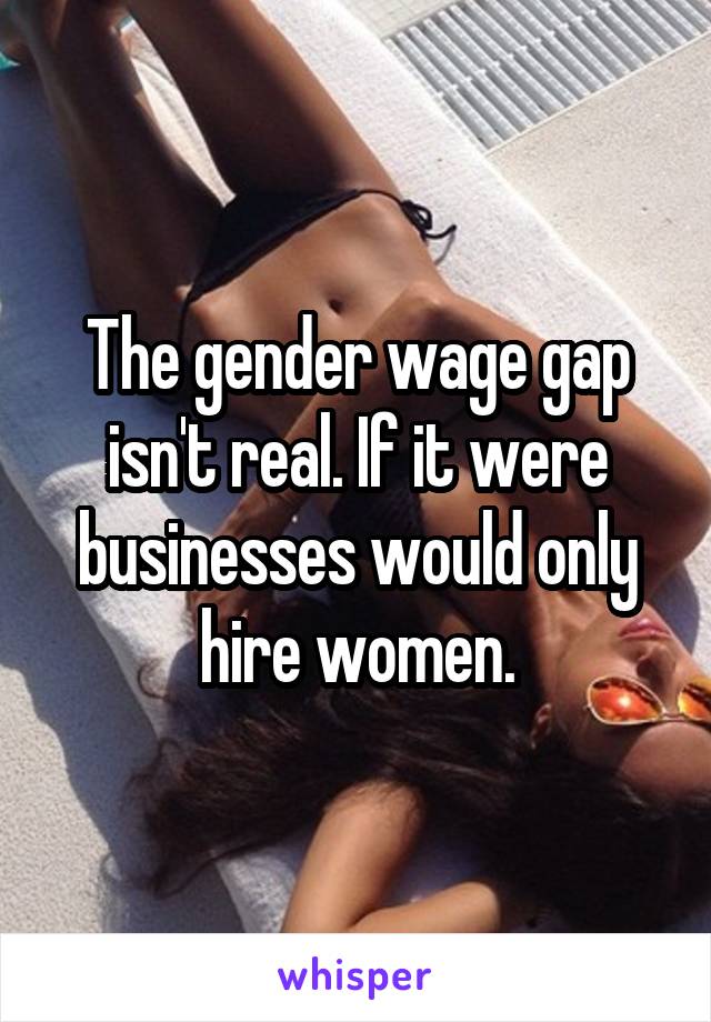 The gender wage gap isn't real. If it were businesses would only hire women.
