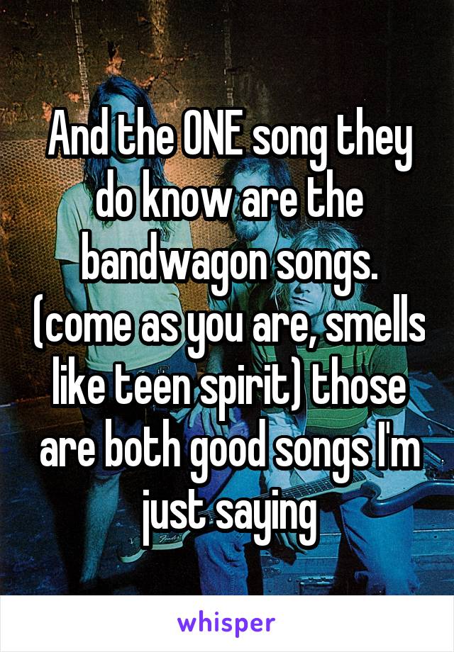 And the ONE song they do know are the bandwagon songs. (come as you are, smells like teen spirit) those are both good songs I'm just saying