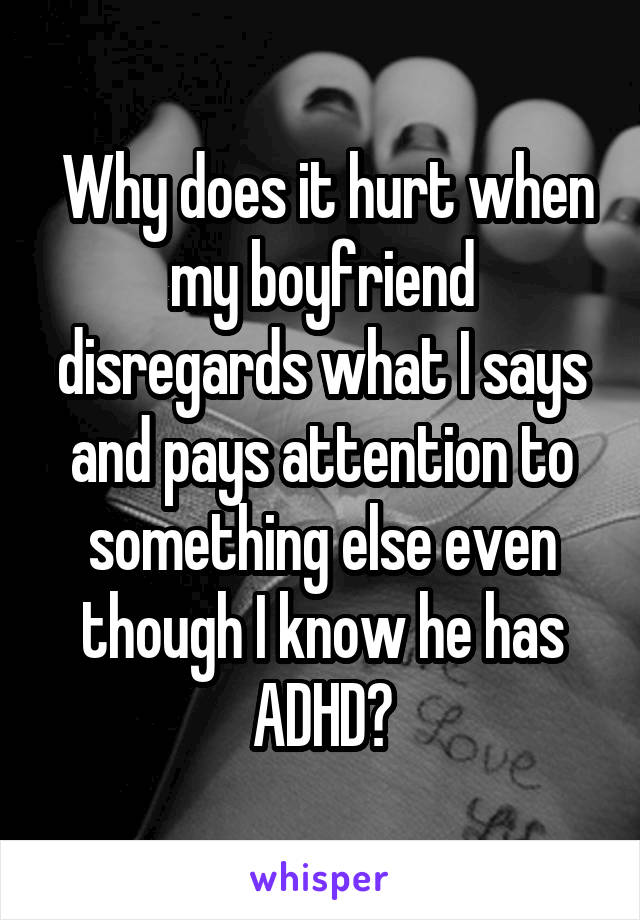  Why does it hurt when my boyfriend disregards what I says and pays attention to something else even though I know he has ADHD?