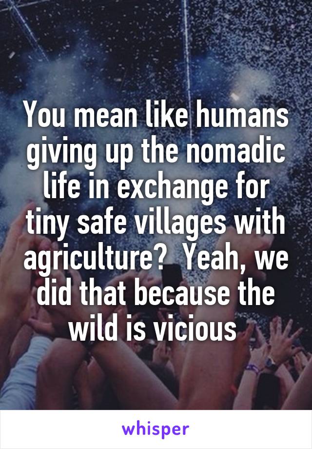 You mean like humans giving up the nomadic life in exchange for tiny safe villages with agriculture?  Yeah, we did that because the wild is vicious 