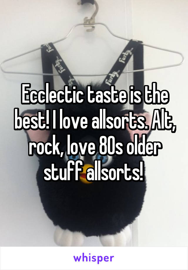 Ecclectic taste is the best! I love allsorts. Alt, rock, love 80s older stuff allsorts! 