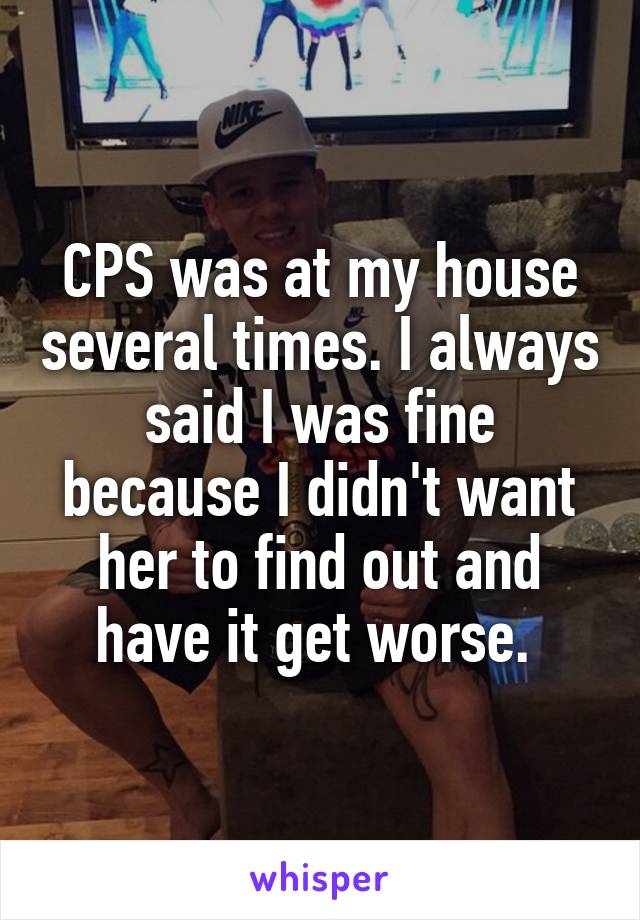 CPS was at my house several times. I always said I was fine because I didn't want her to find out and have it get worse. 