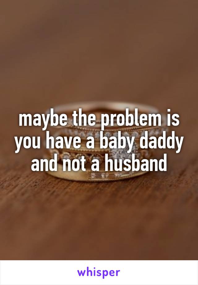 maybe the problem is you have a baby daddy and not a husband