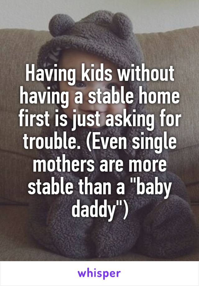 Having kids without having a stable home first is just asking for trouble. (Even single mothers are more stable than a "baby daddy")