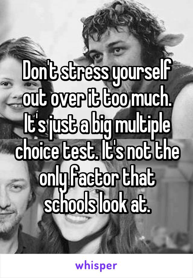 Don't stress yourself out over it too much. It's just a big multiple choice test. It's not the only factor that schools look at.