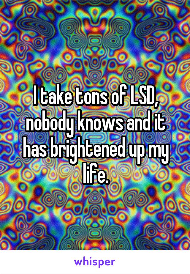I take tons of LSD, nobody knows and it has brightened up my life.