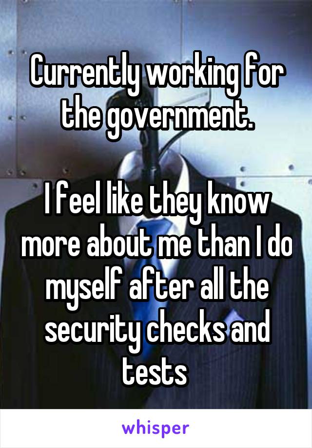 Currently working for the government.

I feel like they know more about me than I do myself after all the security checks and tests 