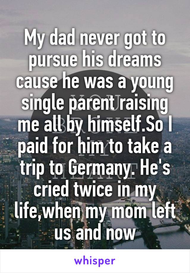 My dad never got to pursue his dreams cause he was a young single parent raising me all by himself.So I paid for him to take a trip to Germany. He's cried twice in my life,when my mom left us and now
