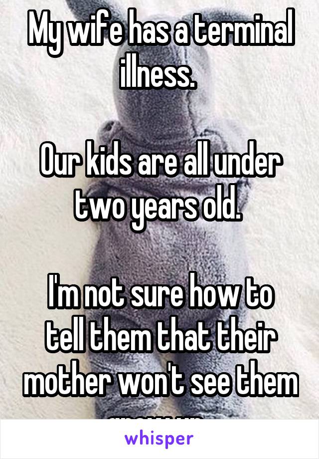 My wife has a terminal illness. 

Our kids are all under two years old. 

I'm not sure how to tell them that their mother won't see them grow up. 