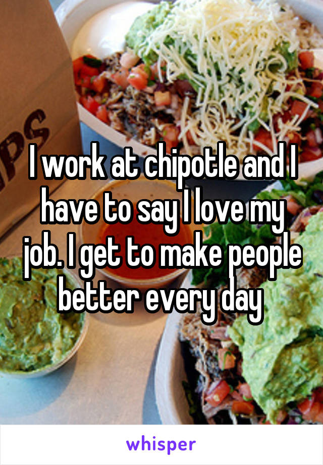I work at chipotle and I have to say I love my job. I get to make people better every day 