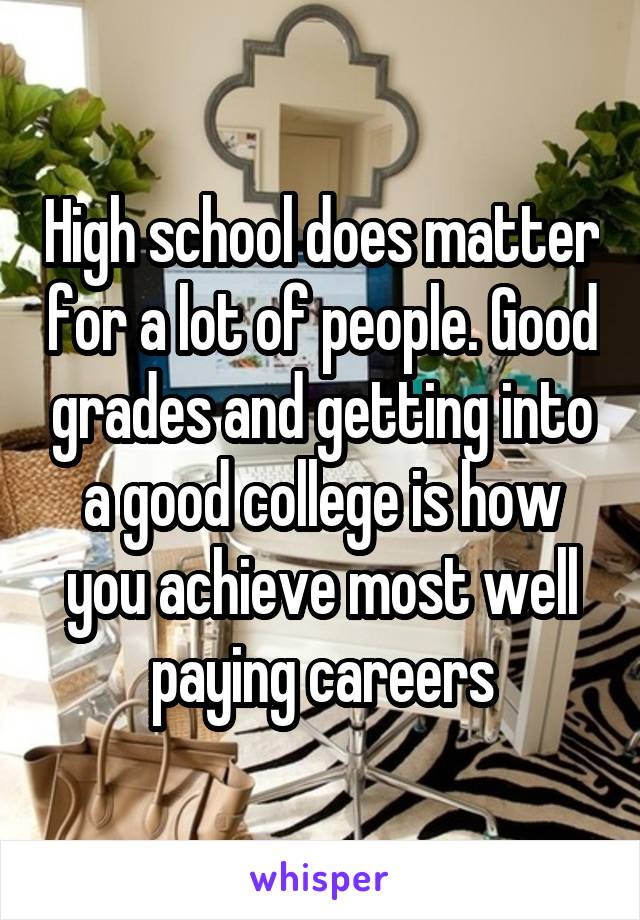 High school does matter for a lot of people. Good grades and getting into a good college is how you achieve most well paying careers