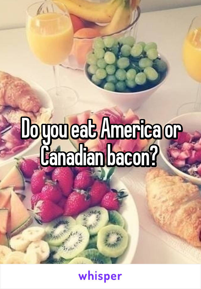 Do you eat America or Canadian bacon? 