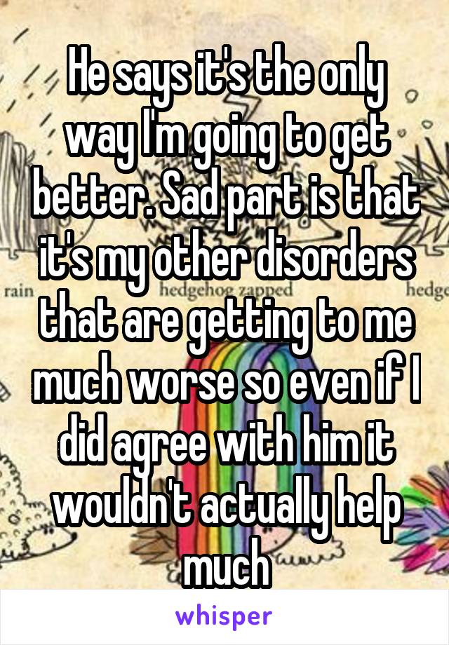 He says it's the only way I'm going to get better. Sad part is that it's my other disorders that are getting to me much worse so even if I did agree with him it wouldn't actually help much