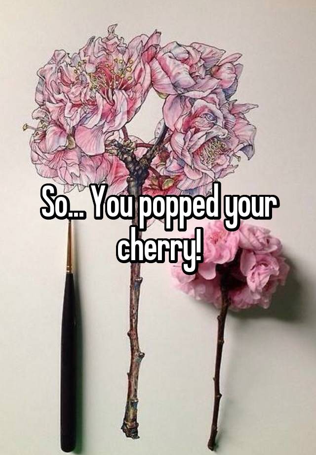 So... You popped your cherry!