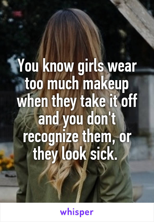 You know girls wear too much makeup when they take it off and you don't recognize them, or they look sick. 