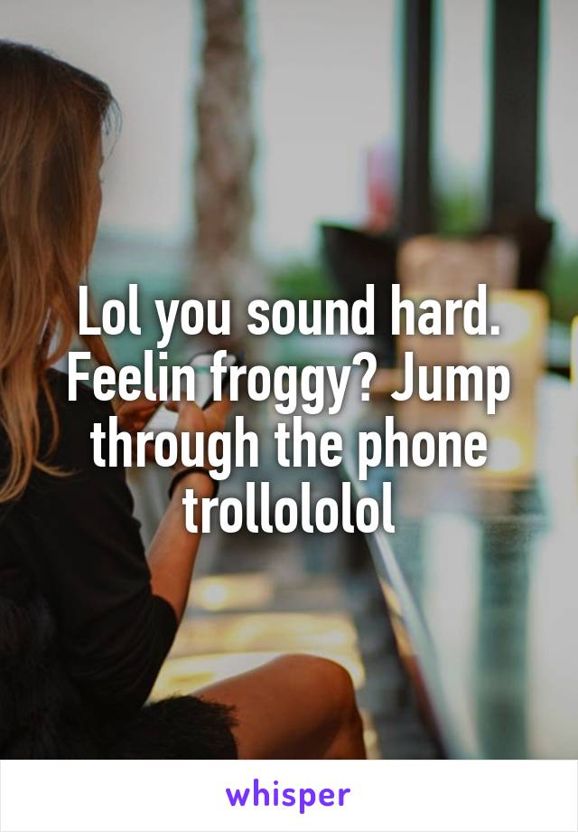 Lol you sound hard. Feelin froggy? Jump through the phone trollololol