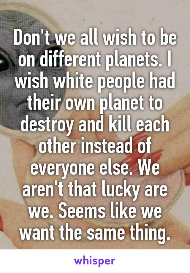 Don't we all wish to be on different planets. I wish white people had their own planet to destroy and kill each other instead of everyone else. We aren't that lucky are we. Seems like we want the same thing.