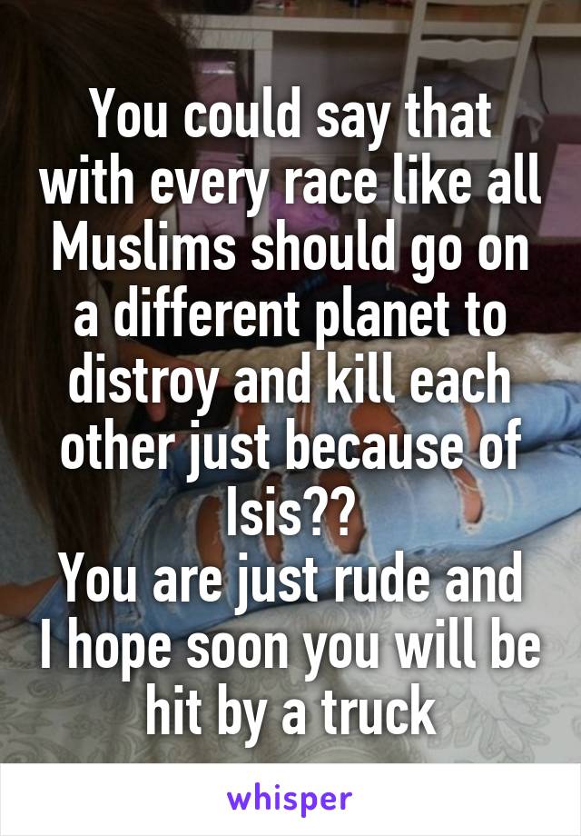 You could say that with every race like all Muslims should go on a different planet to distroy and kill each other just because of Isis??
You are just rude and I hope soon you will be hit by a truck