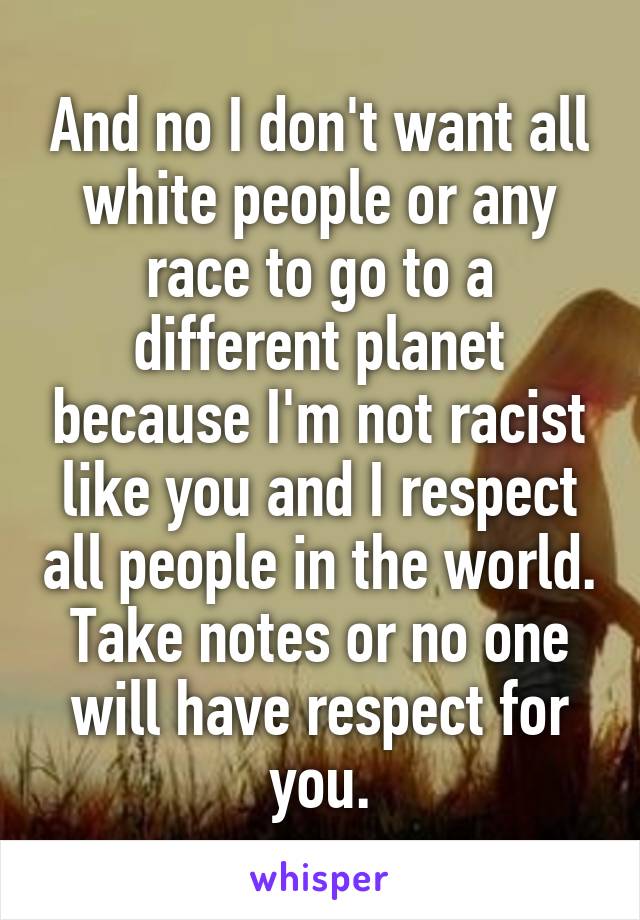 And no I don't want all white people or any race to go to a different planet because I'm not racist like you and I respect all people in the world.
Take notes or no one will have respect for you.