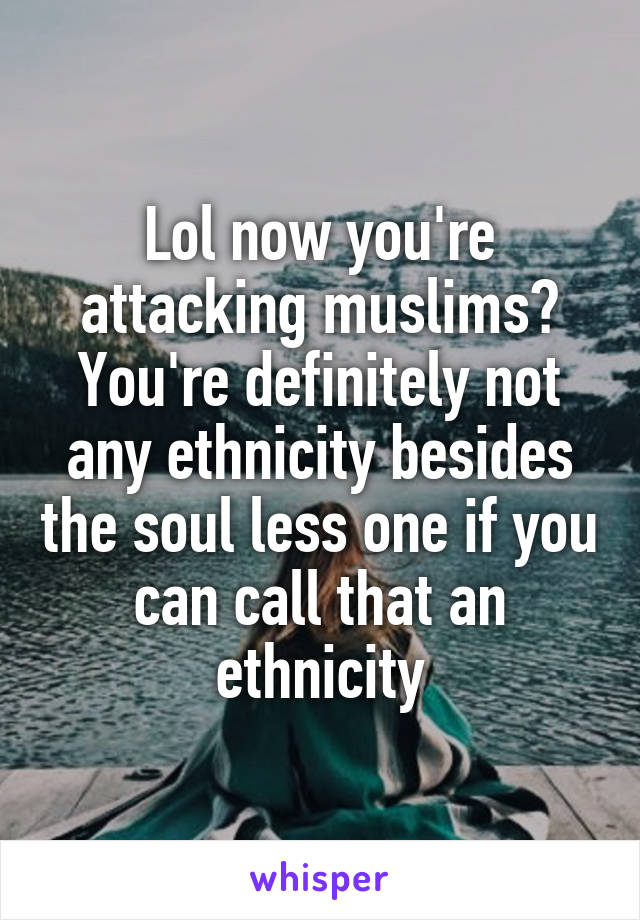 Lol now you're attacking muslims? You're definitely not any ethnicity besides the soul less one if you can call that an ethnicity