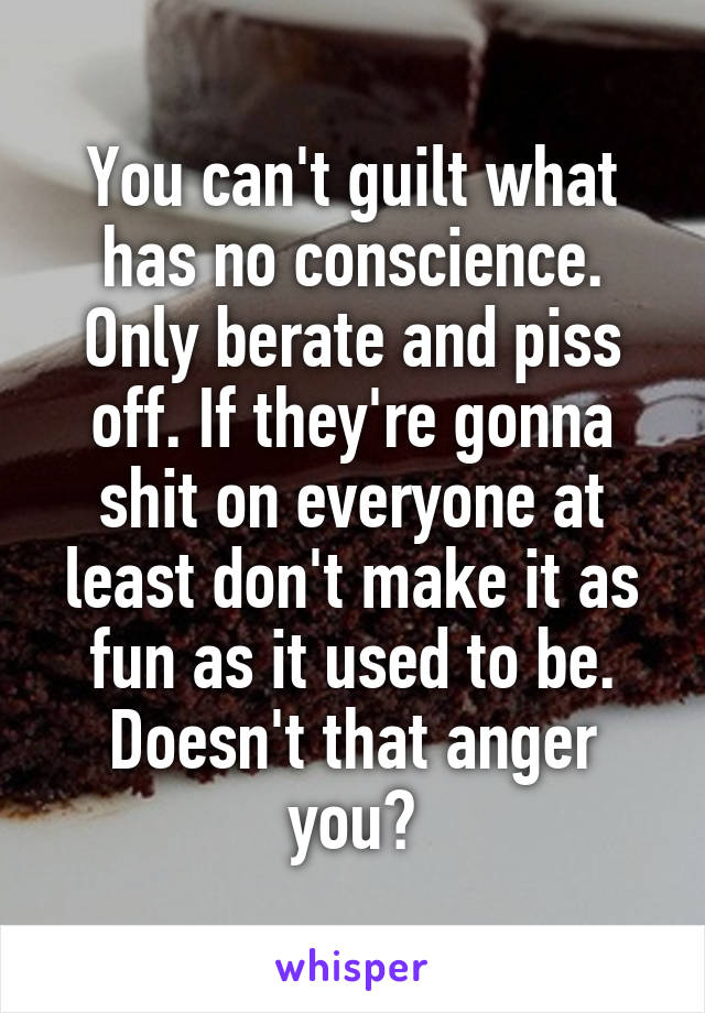 You can't guilt what has no conscience. Only berate and piss off. If they're gonna shit on everyone at least don't make it as fun as it used to be. Doesn't that anger you?