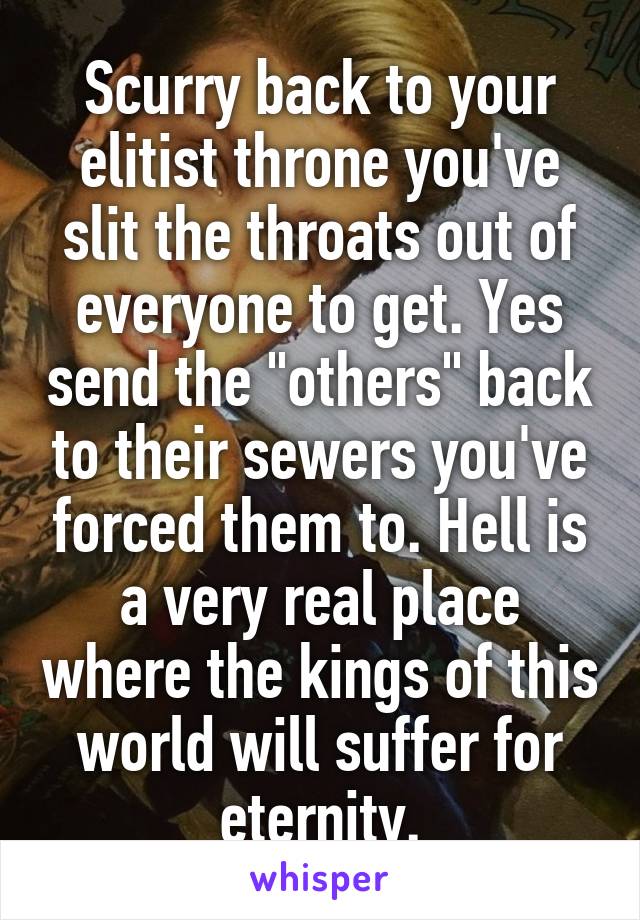 Scurry back to your elitist throne you've slit the throats out of everyone to get. Yes send the "others" back to their sewers you've forced them to. Hell is a very real place where the kings of this world will suffer for eternity.