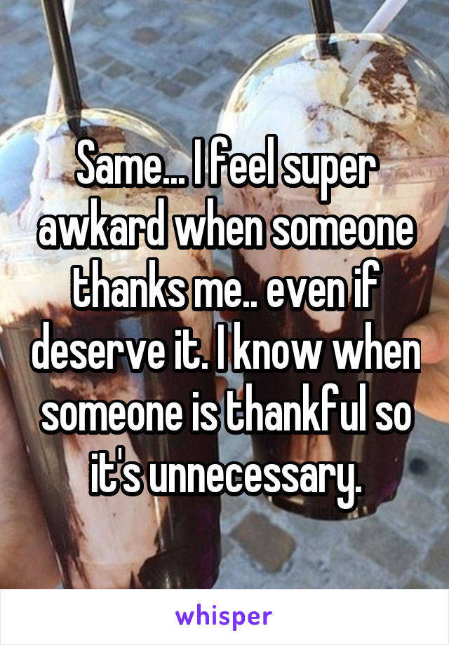 Same... I feel super awkard when someone thanks me.. even if deserve it. I know when someone is thankful so it's unnecessary.