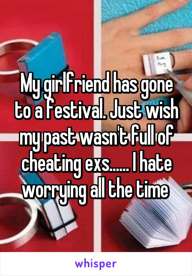 My girlfriend has gone to a festival. Just wish my past wasn't full of cheating exs...... I hate worrying all the time 