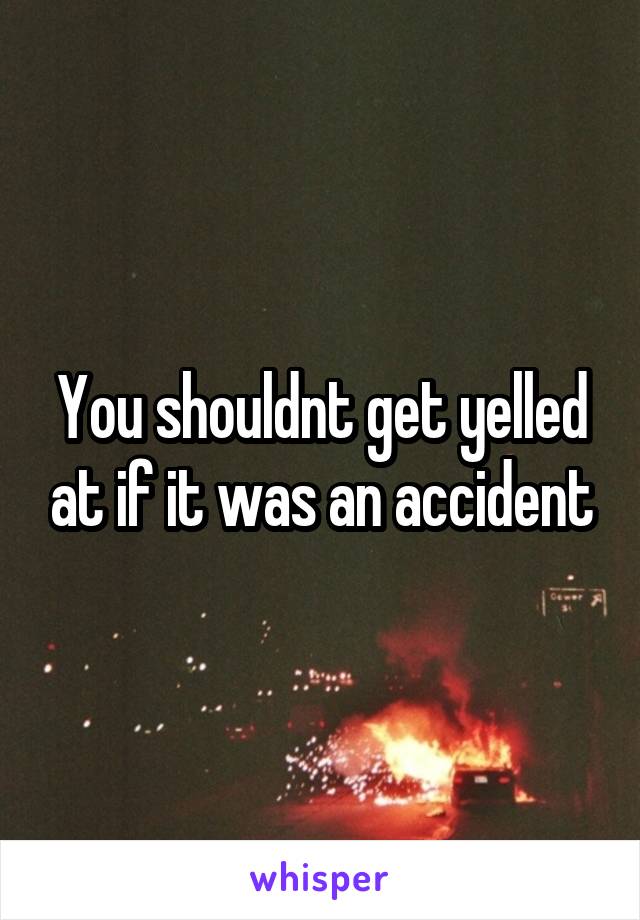 You shouldnt get yelled at if it was an accident
