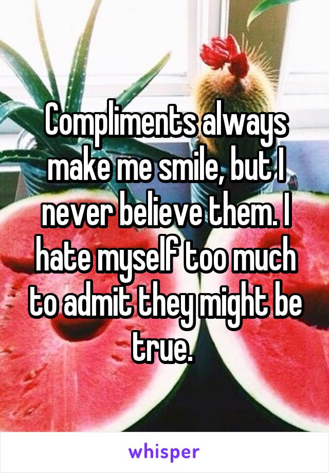 Compliments always make me smile, but I never believe them. I hate myself too much to admit they might be true. 
