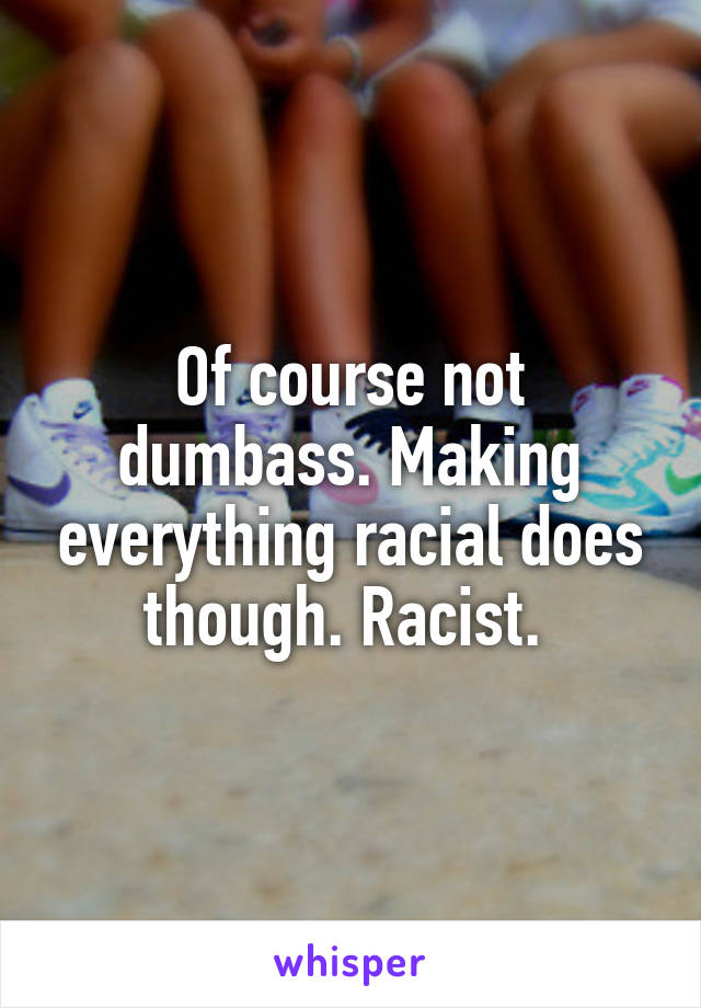 Of course not dumbass. Making everything racial does though. Racist. 