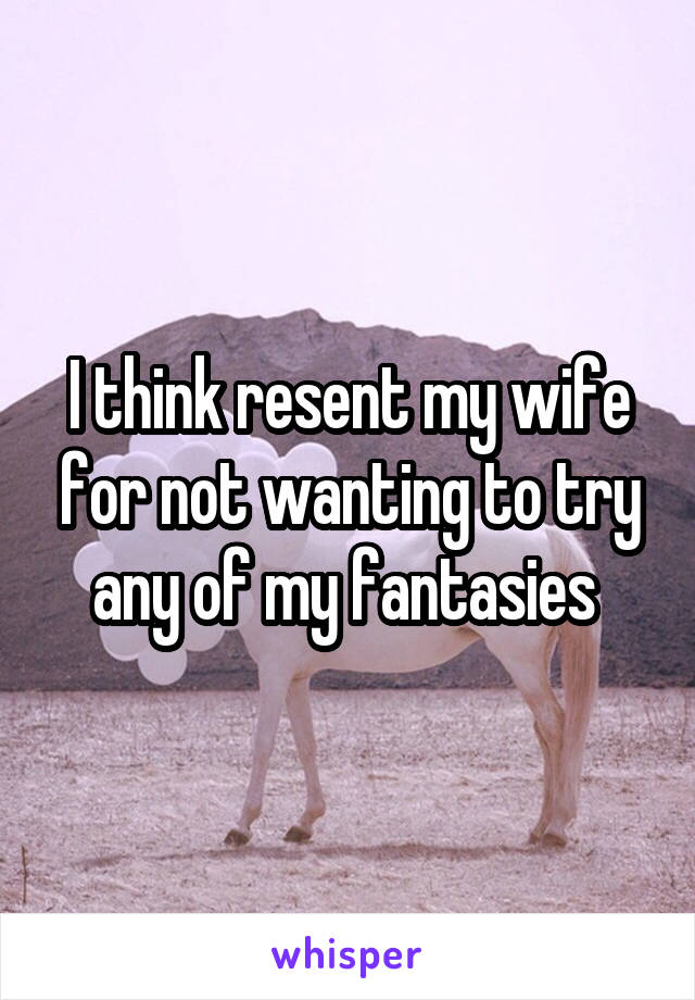 I think resent my wife for not wanting to try any of my fantasies 