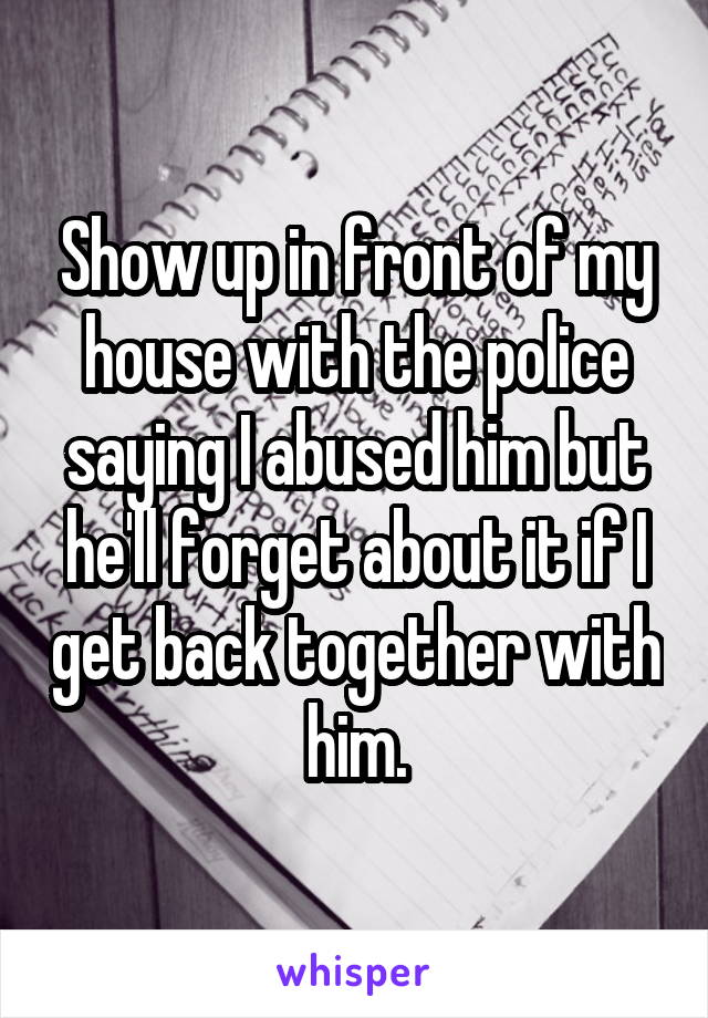 Show up in front of my house with the police saying I abused him but he'll forget about it if I get back together with him.
