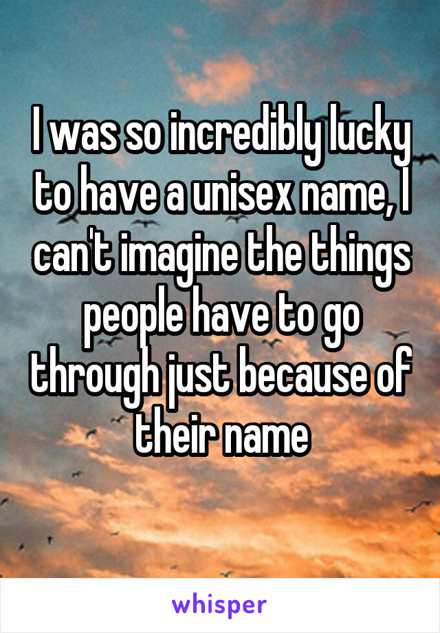 I was so incredibly lucky to have a unisex name, I can't imagine the things people have to go through just because of their name
