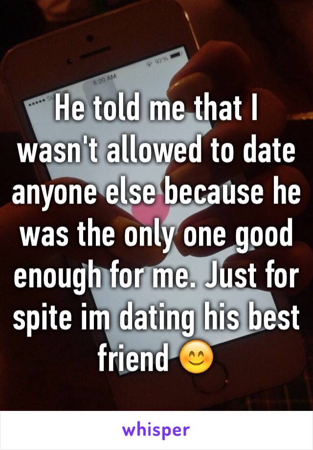 He told me that I wasn't allowed to date anyone else because he was the only one good enough for me. Just for spite im dating his best friend 😊