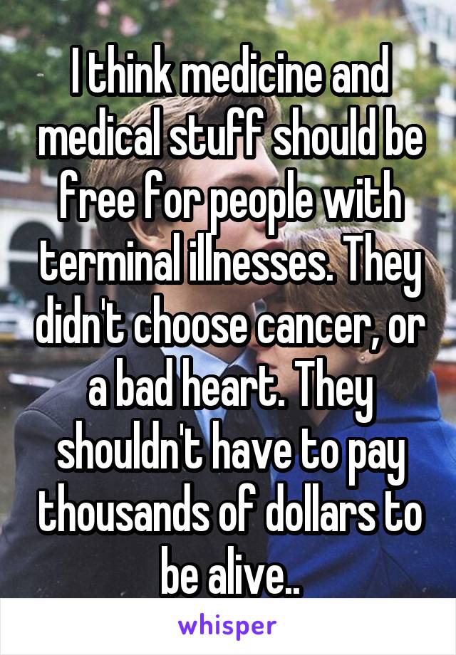 I think medicine and medical stuff should be free for people with terminal illnesses. They didn't choose cancer, or a bad heart. They shouldn't have to pay thousands of dollars to be alive..