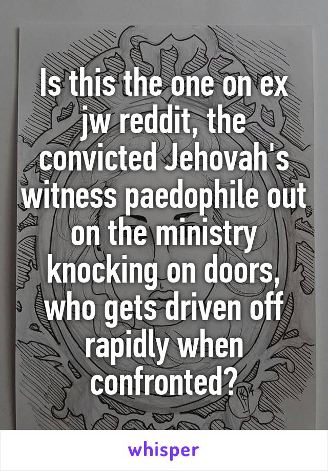 Is this the one on ex jw reddit, the convicted Jehovah's witness paedophile out on the ministry knocking on doors, who gets driven off rapidly when confronted?