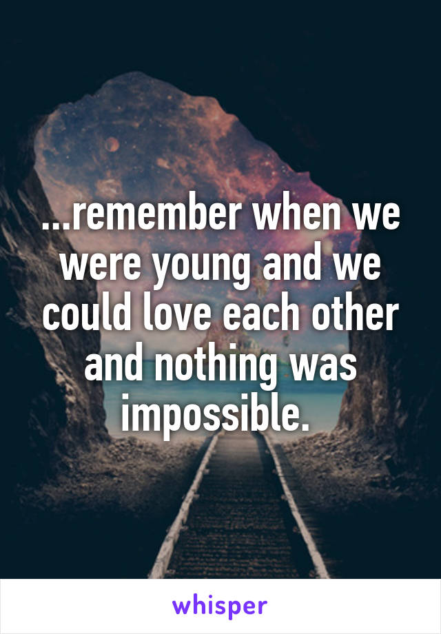 ...remember when we were young and we could love each other and nothing was impossible. 
